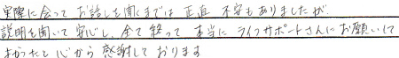 実際に会って、お話を聞くまでは、正直不安もありましたが、説明を聞いて安心し、全て終わって本当にライフサポートさんにお願いして良かったと心から感謝しております。