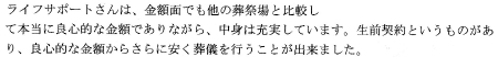 ライフサポートさんは金額面でも他の葬祭場と比較して本当に良心的な金額でありながら、中身は充実しています。生前契約というものがあり、良心的な金額からさらに安く葬儀を行うことが出来ました。
