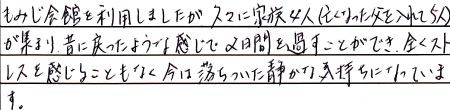 もみじ会館を利用しましたが久々に家族４人（亡くなった父を入れて５人）が集まり、昔に戻ったような感じで２日間を過ごすことができ、全くストレスを感じることもなく今は落ちついた静かな気持ちになっています。
