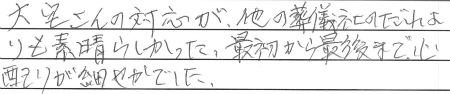 大宅さんの対応が他の葬儀社のだれよりも素晴らしかった。最初から最後まで、心配りが細やかでした。
