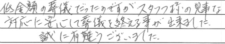 低金額の葬儀だったのですが、スタッフ様の見事な対応に安心して葬儀を終える事が出来ました。
誠に有難うございました。
