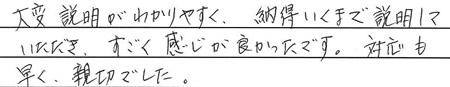 大変説明がわかりやすく、納得いくまで説明していただき、すごく感じが良かったです。
対応も早く親切でした。
