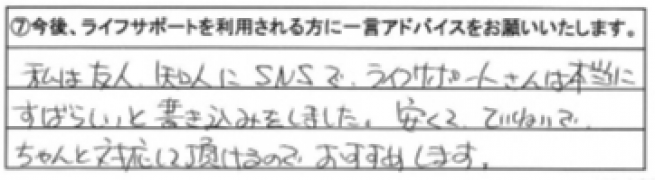 私は友人、知人にSNSでライフサポートさんは本当にすばらしいと書き込みをしました。安くてていねいでちゃんと対応して頂けるので、おすすめします。