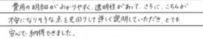 費用の明細がわかりやすく、透明性があって、さらにこちらが不安になりそうな点を先回りして詳しく説明していただき、とても安心で納得できました。